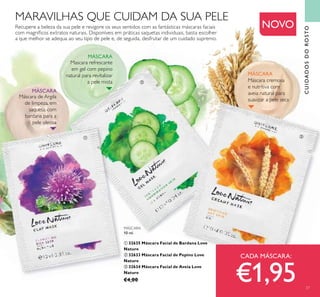 CUIDADOSDOROSTO
Mascara refrescante
em gel com pepino
natural para revitalizar
a pele mista
Recupere a beleza da sua pele e revigore os seus sentidos com as fantásticas máscaras faciais
com magníﬁcos extratos naturais. Disponíveis em práticas saquetas individuais, basta escolher
a que melhor se adequa ao seu tipo de pele e, de seguida, desfrutar de um cuidado supremo.
Máscara cremosa
e nutritiva com
aveia natural para
suavizar a pele seca
NOVO
MARAVILHAS QUE CUIDAM DA SUA PELE
CADA MÁSCARA:
€1,95
MÁSCARA
MÁSCARA
MÁSCARA
10 ml.
ቢ 32635 Máscara Facial de Bardana Love
Nature
ባ 32633 Máscara Facial de Pepino Love
Nature
ቤ 32634 Máscara Facial de Aveia Love
Nature
€4,00
natural para revitalizarnatural para revitalizar
ቢ
ባ
ቤ
ቢ
ባ
ቤ
57
Máscara de Argila
de limpeza, em
saqueta, com
bardana para a
pele oleosa
MÁSCARA
 