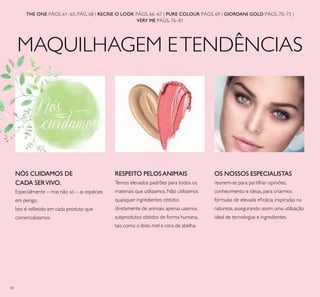 60
MAQUILHAGEM ETENDÊNCIAS
THE ONE PÁGS. 61–65, PÁG. 68 | RECRIE O LOOK PÁGS. 66–67 | PURE COLOUR PÁGS. 69 | GIORDANI GOLD PÁGS. 70–75 |
VERY ME PÁGS. 76–81
RESPEITO PELOS ANIMAIS
Temos elevados padrões para todos os
materiais que utilizamos. Não utilizamos
quaisquer ingredientes obtidos
diretamente de animais, apenas usamos
subprodutos obtidos de forma humana,
tais como o leite, mel e cera de abelha.
NÓS CUIDAMOS DE
CADA SERVIVO.
Especialmente – mas não só – as espécies
em perigo.
Isto é reﬂetido em cada produto que
comercializamos.
OS NOSSOS ESPECIALISTAS
reunem-se para partilhar opiniões,
conhecimento e ideias, para criarmos
fórmulas de elevada eﬁcácia, inspiradas na
natureza, assegurando assim uma utilização
ideal de tecnologias e ingredientes.
MAQUILHAGEM ETENDÊNCIAS
 