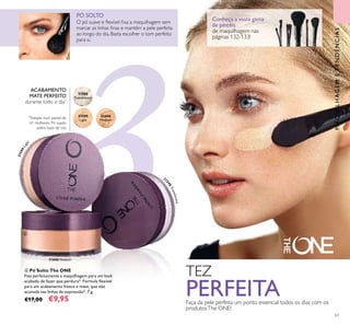 3331600 Medium
31598
Translucent
31599
Light
31600
MediumMedium
Conheça a vasta gama
de pincéis
de maquilhagem nas
páginas 132-133!
31599Light
3
1598Translucent
63
ብ Pó Solto The ONE
Fixa perfeitamente a maquilhagem para um look
acabado de fazer que perdura*. Fórmula ﬂexível
para um acabamento fresco e mate, que não
acumula nas linhas de expressão*. 7 g.
€17,00 €9,95
O pó suave e ﬂexível ﬁxa a maquilhagem sem
marcar as linhas ﬁnas e mantém a pele perfeita
ao longo do dia. Basta escolher o tom perfeito
para si.
PÓ SOLTO
TEZ
PERFEITAFaça da pele perfeita um ponto essencial todos os dias com os
produtosThe ONE!
ACABAMENTO
MATE PERFEITO
durante todo o dia*
*
Testado num painel de
61 mulheres. Pó usado
sobre base de cor.
ብ
MAQUILHAGEMETENDÊNCIAS
 