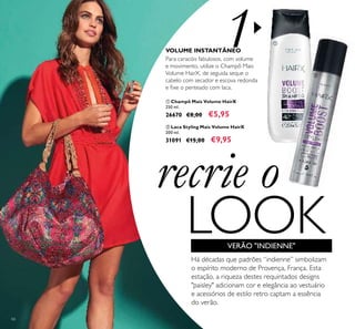 1
66
recrie o
LOOK
ቢ Champô Mais Volume HairX
250 ml.
26670 €8,00 €5,95
ባ Laca Styling Mais Volume HairX
200 ml.
31091 €15,00 €9,95
Para caracóis fabulosos, com volume
e movimento, utilize o Champô Mais
Volume HairX, de seguida seque o
cabelo com secador e escova redonda
e ﬁxe o penteado com laca.
VOLUME INSTANTÂNEO
Há décadas que padrões “indienne” simbolizam
o espírito moderno de Provença, França. Esta
estação, a riqueza destes requintados designs
"paisley" adicionam cor e elegância ao vestuário
e acessórios de estilo retro captam a essência
do verão.
ቢ
ባ
VERÃO "INDIENNE"
 