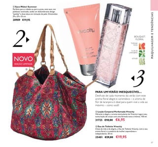 3
2
67
NOVO
EDIÇÃO LIMITADA
MAQUILHAGEMETENDÊNCIAS
ቤ Saco Midori Summer
Perfeito para a cidade ou para a praia, este saco, em
poliéster acetinado, exibe um deslumbrante design
"paisley" e duas alças em imitação de pele. Dimensões:
29 x 29 x 33 cm.
28989 €19,95
FLOR DE
LARANJEIRA
TORANJA
ROSA
VETIVER
BOUQUET
FLORAL
ቦ Eau de Toilette Vivacity
Cheia de vida e de alegria, a Eau de Toilette Vivacity, com o seu
aroma ﬂoral, é a essência da mulher espontânea e
independente. 50 ml.
25401 €29,00 €19,95
ብ Loção Corporal Perfumada Vivacity
Vibrante e alegre, o aroma estimulante de Vivacity é agora seu,
numa loção de corpo com uma fórmula nova e intensa. 150 ml.
31725 €10,00 €6,95
PARA UMVERÃO INESQUECÍVEL...
Desfrute de cada momento do verão com este
aroma ﬂoral alegre e carismático – o aroma de
ﬂor de laranjeira é ideal para quem vive a vida ao
máximo – como você!
ቤ
ብ
ቦ
 