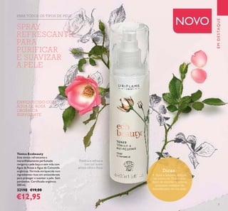 7
ENRIQUECIDO COM
ÁGUA DE ROSA
ORGÂNICA
SUAVIZANTE
Tónico Ecobeauty
Este tónico refrescante e
maravilhosamente perfumado
revigora a pele baça e sem vida com
Água de Rosas e Água de Camomila
orgânicas. Fórmula enriquecida com
ingredientes ricos em antioxidantes
para proteger e suavizar a pele. Sem
parabenos. Certiﬁcado orgânico.
200 ml.
32198 €19,00
€12,95
Toniﬁca e refresca
com um suave
aroma cítrico-ﬂoral
PARA TODOS OS TIPOS DE PELE
EMDESTAQUE
NOVO
Dicas:
• Após a limpeza, aplique
um pouco de Tónico num
disco de algodão e remova
quaisquer vestígios de
maquilhagem da sua pele.
SPRAY
REFRESCANTE
PARA
PURIFICAR
E SUAVIZAR
A PELE
 