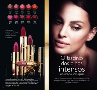 32317
Nude
Rose
32318
Pink
Touch
32319
Fresh
Pink
32320
Perfect
Peach
32321
Orange
Coral
32322
Violet
Pink
32323
Bright
Berry
32324
Dusky
Rose
32325
Forever
Red
32326
Dark
Burgundy
72
Não há nada mais cativante, por isso certiﬁque-se que
está equipada com o que precisa para enaltecer as suas
pálpebras e pestanas.
O fascínio
dos olhos
intensos– opulência sem igual –
Batom Iconic Mate com SPF 12 Giordani Gold
Batom cremoso e sumptuousamente rico, de acabamento mate
para intensidade arrojada e cobertura total. Com Óleo de Argão
para conforto duradouro ao longo de todo o dia*. SPF 12. 4 g.
€17,00 €11,95
Cor com alta
cobertura e de longa
duração, com uma
textura ultrassuave
e cremosa
*
Testadopelosconsumidores
32324DuskyRose
32325ForeverRed
32323BrightBerry
32318 Pink Touch
 