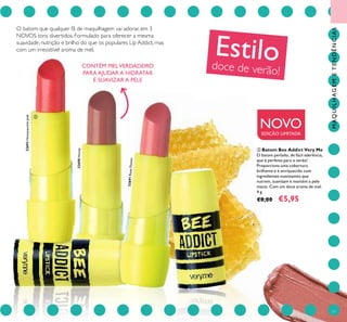 77
O batom que qualquer fã de maquilhagem vai adorar, em 3
NOVOS tons divertidos. Formulado para oferecer a mesma
suavidade, nutrição e brilho do que os populares Lip Addict, mas
com um irresistível aroma de mel.
Estilodoce de verão!
NOVOEDIÇÃO LIMITADA
ባ Batom Bee Addict Very Me
O batom perlado, de fácil aderência,
que é perfeito para o verão!
Proporciona uma cobertura
brilhante e é enriquecido com
ingredientes suavizantes que
nutrem, suavizam e mantém a pele
macia. Com um doce aroma de mel.
4 g.
€8,00 €5,95
32692Honeysucklepink
32690Honey
32691RoseFlower
ባ
CONTÉM MELVERDADEIRO
PARA AJUDAR A HIDRATAR
E SUAVIZAR A PELE
MAQUILHAGEMETENDÊNCIAS
 