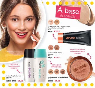 3
1892 Clear
20529
Light
20530
Dark
31892
Clear
31893
Bronze
30496
Extra Light
30497
Light
30498
Medium
Light
80
ባ Hidratante com Cor para o Rosto
Peach Me Perfect Very Me
30 ml.
€9,00 €5,95
ቢ Base Prep Me Perfect
Very Me
30 ml.
26545 €9,00 €5,95
ቤ Pó Peach Me Perfect
Very Me
8 g.
€9,00 €5,95
ብ Bálsamo Just BB Bliss Very Me
30 ml.
€10,00 €6,95
A baseda perfeição
MANTÉM A
MAQUILHAGEM
PERFEITA
DISFARÇA AS
IMPERFEIÇÕES
PARA CONTORNO E
UM BRILHO SUAVE E
SAUDÁVEL
A Modelo está a usar: Hidratante
com Cor para o Rosto Peach Me
Perfect Very Me 20529 Light, Pó
Peach Me Perfect Very Me 31892
Clear.
ባ
ቢ ብ
ቤ
 