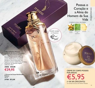 83
FRAGRÂNCIAS
RASPE SOBRE
O FRASCO
ቢ Eau de Parfum Possess
Intemporal, efervescente e intensamente
sedutora, a Eau de Parfum Possess
personiﬁca a sensualidade inegável de
Cleópatra, cujos poderes de sedução
atraíram Marco António. Envolta em
tentadoras notas de ylang ylang, esta
fragrância sensual e radiante lança um feitiço
de sedução, não deixando ninguém
indiferente. 50 ml.
30886 €43,00
€29,95
ባ Creme de Corpo Perfumado
Possess
250 ml.
31784 €12,00
YLANG
YLANG
PATCHOULI
DA
INDONÉSIA
ANANÁS
CHIPRE FLORAL FRUTADA
Possua o
Coração e
a Alma do
Homem da Sua
Vida
CREME DE CORPO POSSESS
POR APENAS
€5,95(+ DE 50% DESCONTO)
na compra da Eau de Parfum Possess
ቢ
ባ
 