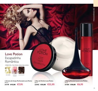 89
ቤ Spray Desodorizante Love Potion
75 ml.
31704 €10,00 €6,95
ባ Eau de Parfum Love Potion
50 ml.
22442 €33,00 €22,95
ቢ Creme de Corpo Perfumado Love Potion
250 ml.
31779 €12,00 €7,95
Escapadinha
Romântica
Love Potion
FLOR DE
CACAU
CHOCOLATE
ORIENTAL FRUTADA ABAUNILHADA
GENGIBRE
FRAGRÂNCIAS
ቢ
ባ
ቤ
 