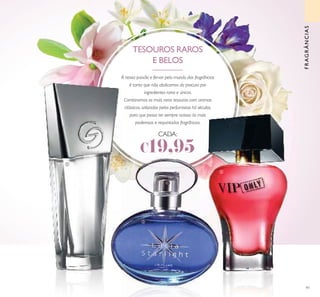 91
FRAGRÂNCIAS
A nossa paixão e fervor pelo mundo das fragrâncias
é tanta que não abdicamos da procura por
ingredientes raros e únicos.
Combinamos os mais raros tesouros com aromas
clássicos, utilizados pelos perfumistas há séculos,
para que possa ter sempre acesso às mais
poderosas e requintadas fragrâncias.
TESOUROS RAROS
E BELOS
ቢ
ባ
ቤ
CADA:
€19,95
 