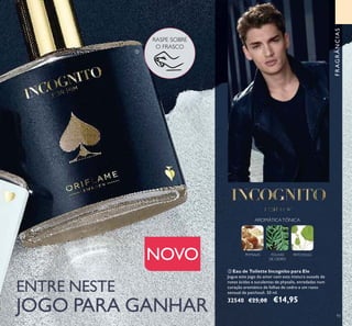 93
ባ Eau de Toilette Incognito para Ele
Jogue este jogo do amor com esta mistura ousada de
notas ácidas e suculentas de physalis, enredadas num
coração aromático de folhas de cedro e um rasto
sensual de patchouli. 50 ml.
32540 €25,00 €14,95
ባ
RASPE SOBRE
O FRASCO
ENTRE NESTE
JOGO PARA GANHAR
NOVO PHYSALIS FOLHAS
DE CEDRO
PATCHOULI
AROMÁTICATÓNICA
FRAGRÂNCIAS
 