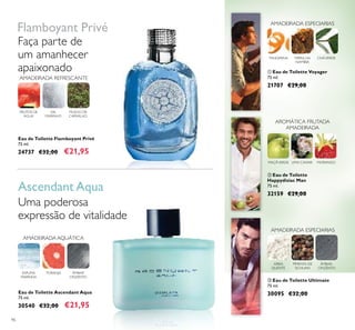 96
AMADEIRADA AQUÁTICA
ÂMBAR
CINZENTO
ESPUMA
MARINHA
TORANJA
FRUTOS DE
ÁGUA
MUSGO DE
CARVALHO
SAL
MARINHO
ቢ Eau de Toilette Voyager
75 ml.
21707 €29,00
ቤ Eau de Toilette Ultimate
75 ml.
30095 €32,00
AREIA
QUENTE
PIMENTA DE
SICHUAN
ÂMBAR-
CINZENTO
AMADEIRADA ESPECIARIAS
ባ Eau de Toilette
Happydisiac Man
75 ml.
32159 €29,00
LIMA CAVIARMAÇÃVERDE MORANGO
AROMÁTICA FRUTADA
AMADEIRADA
Eau de Toilette Ascendant Aqua
75 ml.
30540 €32,00 €21,95
Eau de Toilette Flamboyant Privé
75 ml.
24737 €32,00 €21,95
Uma poderosa
expressão de vitalidade
Flamboyant Privé
Ascendant Aqua
Faça parte de
um amanhecer
apaixonado
AMADEIRADA ESPECIARIAS
TANGERINA CHÁVERDEMIRRA DA
NAMÍBIA
AMADEIRADA REFRESCANTE
 