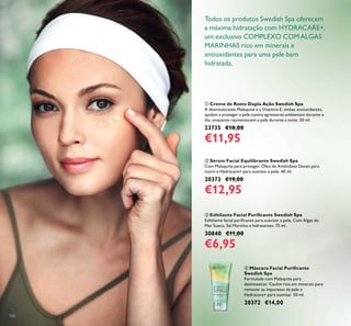 100
Todos os produtos Swedish Spa oferecem
a máxima hidratação com HYDRACARE+,
um exclusivo COMPLEXO COMALGAS
MARINHAS rico em minerais e
antioxidantes para uma pele bem
hidratada.
ቢ Creme de Rosto Dupla Ação Swedish Spa
A desintoxicante Malaquite e a Vitamina E, ambas antioxidantes,
ajudam a proteger a pele contra agressores ambientais durante o
dia, enquanto rejuvenescem a pele durante a noite. 50 ml.
23735 €18,00
€11,95
ባ Sérum Facial Equilibrante Swedish Spa
Com Malaquite para proteger, Óleo de Amêndoas Doces para
nutrir e Hydracare+ para suavizar a pele. 40 ml.
20373 €19,00
€12,95
ቤ Esfoliante Facial Puriicante Swedish Spa
Esfoliante facial puriicante para suavizar a pele. Com Algas do
Mar Sueco, Sal Marinho e hidratantes. 75 ml.
30840 €11,00
€6,95
ብ Máscara Facial Puriicante
Swedish Spa
Formulada com Malaquite para
desintoxicar, Caulim rico em minerais para
remover as impurezas da pele e
Hydracare+ para suavizar. 50 ml.
20372 €14,00
ብ
 
