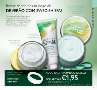 CUIDADOSDOROSTO
101
Sérum Facial para
uma pele mais
radiante e hidratada
Fita para o Cabelo
Dimensões: 24 x 8 cm.
20574 €4,00
Mantém o cabelo longe do
rosto durante a limpeza.
ADQUIRA A FITA PARA O CABELO
POR APENAS €1,95(+ DE 50% DESCONTO)
na compra de qualquer produto das págs. 100–101 (exceto o 20574)
ቢ
ባ
ቤ
Dupla ação para uma
pele duplamente
radiante, de dia e de
noite!
O nosso novo esfoliante contém
uma mistura de Algas do Mar
Sueco, ricas em minerais,
e Sal Marinho para puriicar
e refrescar a pele.
Relaxe depois de um longo dia
DEVERÃO COM SWEDISH SPA!
Refresque, esfolie, puriique… sorria!
Uma rotina de rosto Swedish Spa
equilibrante e revigorante que suaviza
a pele com uma energia apaziguante
e sensual. O tónico perfeito para
terminar um longo dia de verão!
 