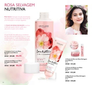 102
ቤ Creme de Dia com Rosa Selvagem
Love Nature
50 ml.
30160 €13,00
ብ Creme de Noite com Rosa
Selvagem Love Nature
50 ml.
30161 €13,00
ቦ Óleo Facial com Rosa Selvagem
Love Nature
25 ml.
30164 €10,00
ባ Creme de Olhos com Rosa
Selvagem Love Nature
15 ml.
30162 €11,00 €6,95
ቢ Limpeza 2 em 1 com Rosa
Selvagem Love Nature
150 ml.
30163 €11,00 €6,95
ቢ
ባ
ቤ
ብ
ቦ
ROSA SELVAGEM
NUTRITIVA
O que há de mais delicioso e romântico
do que uma rosa de verão? Este é o nosso
presente para si – pele deslumbrante que
irradia com a mais pura essência da beleza.
O ÓLEO DE ROSA SELVAGEM, nutritivo
e delicado, ajuda a aliviar a pele seca,
deixando-a suave como veludo.
PELE SECA: Sensação de pele desidratada,
repuxada, áspera e escamada. Necessita de
uma hidratação e nutrição regulares.
 