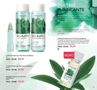 103
ብ Óleo Puriicante com Tea Tree Love Nature
Formulado com óleo essencial e natural de Tea Tree, que ajuda
a eliminar as borbulhas e a puriicar a pele. Aplique localmente
nos primeiros sinais de borbulhas para ajudar a reduzir a sua
aparência, sem secar a pele. 10 ml.
33023 €11,00 €6,95
ባ Tónico Facial com Tea Tree Love Nature
150 ml.
30126 €11,00 €5,95
ቢ Stick Corretor com Tea Tree Love Nature
4 g.
30155 €11,00 €5,95
ቤ Gel de Limpeza com Tea Tree
Love Nature
150 ml.
30153 €11,00 €5,95
ቢ
ባ ቤ
ብ
CUIDADOSDOROSTO
NOVO
TEATREE
PURIFICANTE
Com óleo essencial natural deTeaTree, conhecido
pelas suas propriedades antimicrobianas e
suavizantes
PELE OLEOSA: Fica brilhante e irregular, com
poros dilatados e borbulhas. Esta pele necessita
de um cuidado suavizante e puriicante, que ajude
a manter a tez livre de brilho.
ÓLEO PURIFICANTE
 