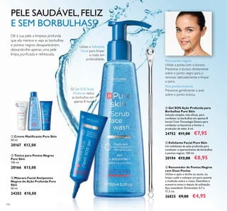 104
ቧ Removedor de Pontos Negros
com Duas Pontas
Utilize-o após o duche ou sauna, ou
limpe a pele e coloque um pano quente
e molhado sobre o rosto. Desinfete o
acessório antes e depois da utilização.
Aço inoxidável. Dimensões: 0,7 x
11,5 cm.
26825 €9,00 €4,95
ብ Gel SOS Ação Profunda para
Borbulhas Pure Skin
Solução simples, mas eicaz, para
combater as borbulhas em apenas 8
horas! Com Tecnologia Detect para
combater as bactérias e limitar a
produção de sebo. 6 ml.
24752 €11,00 €7,95
ቦ Esfoliante Facial Pure Skin
Um esfoliante de ação profunda para
combater o aparecimento de borbulhas
e pontos negros. 150 ml.
20194 €13,00 €8,95
O Gel SOS Ação
Profunda reduz
as borbulhas em
apenas 8 horas
Utilize o Esfoliante
Facial para limpar
o rosto em
profundidade.
ባ Tónico para Pontos Negros
Pure Skin
150 ml.
20166 €13,00
ቢ Creme Matiicante Pure Skin
50 ml.
20167 €12,00
ቤ Máscara Facial Antipontos
Negros de Ação Profunda Pure
Skin
50 ml.
24202 €10,00
ቢ
ባ
ቤ
ብ
ቦ
ቧ Para pontos negros
Utilize a ponta com o buraco.
Pressione o buraco diretamente
sobre o ponto negro para o
remover delicadamente e limpar
o poro.
Para pontos brancos
Pressione gentilmente o anel
sobre o ponto branca.
PELE SAUDÁVEL,FELIZ
E SEM BORBULHAS!
Dê à sua pele a limpeza profunda
que ela merece e veja as borbulhas
e pontos negros desaparecerem,
deixando-lhe apenas uma pele
limpa, puriicada e refrescada.
 