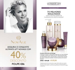 106
POUPE €86
ADQUIRA O CONJUNTO
ULTIMATE LIFT NOVAGE COM
40%DESCONTO
7X MELHORES
RESULTADOS
COM A ROTINA DIÁRIA DE
CUIDADOS DO ROSTO NOVAGE*
Conjunto Ultimate Lift NovAge
Criado para recuperar a elasticidade da pele, para um rosto toniicado
e esculpido. Conjunto de cuidados do rosto "advanced performing",
que inclui limpeza, tónico, creme de olhos e cremes de dia e de noite,
para obter os máximos resultados. Contém 6 produtos de tamanho
standard.
28968 €215,00 €129,00
*
Resultado clinicamente comprovado ao seguir a Rotina Diária de Cuidados
do Rosto Orilame, usando o Conjunto de Cuidados do Rosto NovAge, em
comparação com limpeza e creme de dia apenas, paraTrue Perfection, Ecollagen
e Ultimate Lift
Recomendado para 40+
 