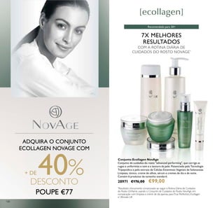 108
7X MELHORES
RESULTADOS
COM A ROTINA DIÁRIA DE
CUIDADOS DO ROSTO NOVAGE*
ADQUIRA O CONJUNTO
ECOLLAGEN NOVAGE COM
+ DE 40%DESCONTO
POUPE €77
Conjunto Ecollagen NovAge
Conjunto de cuidados do rosto "advanced performing", que corrige as
rugas e uniformiza o tom e a textura da pele. Potenciado pela Tecnologia
Tripeptídica e pelo extrato de Células Estaminais Vegetais de Solanaceae.
Limpeza, tónico, creme de olhos, sérum e cremes de dia e de noite.
Contém 6 produtos de tamanho standard.
28971 €176,00 €99,00
*
Resultado clinicamente comprovado ao seguir a Rotina Diária de Cuidados
do Rosto Orilame, usando o Conjunto de Cuidados do Rosto NovAge, em
comparação com limpeza e creme de dia apenas, paraTrue Perfection, Ecollagen
e Ultimate Lift
Recomendado para 30+
 