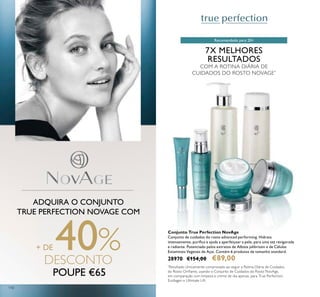 110
7X MELHORES
RESULTADOS
COM A ROTINA DIÁRIA DE
CUIDADOS DO ROSTO NOVAGE*
ADQUIRA O CONJUNTO
TRUE PERFECTION NOVAGE COM
+ DE 40%DESCONTO
POUPE €65
Conjunto True Perfection NovAge
Conjunto de cuidados do rosto advanced performing. Hidrata
intensamente, puriica e ajuda a aperfeiçoar a pele, para uma tez revigorada
e radiante. Potenciado pelos extratos de Albizia julibrissin e de Células
Estaminais Vegetais de Açaí. Contém 6 produtos de tamanho standard.
28970 €154,00 €89,00
*
Resultado clinicamente comprovado ao seguir a Rotina Diária de Cuidados
do Rosto Orilame, usando o Conjunto de Cuidados do Rosto NovAge,
em comparação com limpeza e creme de dia apenas, para True Perfection,
Ecollagen e Ultimate Lift
Recomendado para 20+
 