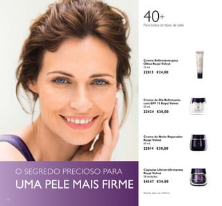 114
Creme de Dia Reirmante
com SPF 15 Royal Velvet
50 ml.
22424 €30,00
Creme Reirmante para
Olhos Royal Velvet
15 ml.
22815 €24,00
Cápsulas Ultrarreirmantes
Royal Velvet
28 unidades
24547 €34,00
Creme de Noite Reparador
Royal Velvet
50 ml.
22814 €30,00
Para todos os tipos de pele
40+
Apenas para uso externo.
O SEGREDO PRECIOSO PARA
UMA PELE MAIS FIRME
 