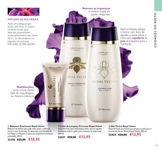 115
ቢ Bálsamo Suavizante Royal Velvet
Bálsamo de beleza para pele mais suave, uniforme,
macia e mais iluminada. Enriquecido com Infusão de
Íris Negra e Vitamina C para um acabamento fresco e
aveludado. 30 ml.
31318 €25,00 €16,95
ቤ Gel Tónico Royal Velvet
Nova fórmula suavizante que prepara a pele para o
Creme de Dia ou Noite Royal Velvet. 200 ml.
22423 €20,00 €12,95
ባ Leite de Limpeza Cremoso Royal Velvet
Nova fórmula com uma textura leve, que se espalha
facilmente sobre a pele, para remover as impurezas.
200 ml.
22421 €20,00 €12,95
Após a limpeza, aplique
o tónico num disco de
algodão e passe sobre o
rosto para equilibrar a
pele e prepará-la para o
hidratante.
Remove as impurezas
e confere à pele um
aspeto revigorado
Multifunções:
como creme diário,
base de maquilhagem
ou máscara intensiva!
INFUSÃO DE ÍRIS NEGRA
Após uma pesquisa que
durou oito anos, os nossos
cientistas foram para
além das propriedades
antienvelhecimento das Flores
de Iris, ao desvendarem os
segredos da exclusiva
INFUSÃO DE ÍRIS NEGRA.
CUIDADOSDOROSTO
ቢ
ባ
ቤ
 