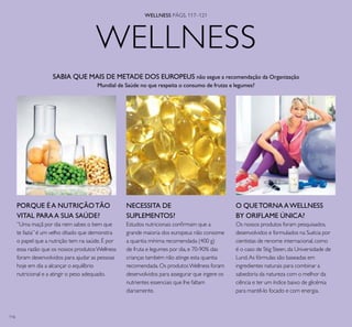 116
WELLNESS PÁGS. 117–121
WELLNESS
SABIA QUE MAIS DE METADE DOS EUROPEUS não segue a recomendação da Organização
Mundial de Saúde no que respeita o consumo de frutas e legumes?
NECESSITA DE
SUPLEMENTOS?
Estudos nutricionais conirmam que a
grande maioria dos europeus não consome
a quantia mínima recomendada (400 g)
de fruta e legumes por dia,e 70-90% das
crianças também não atinge esta quantia
recomendada.Os produtosWellness foram
desenvolvidos para assegurar que ingere os
nutrientes essenciais que lhe faltam
diariamente.
PORQUE É A NUTRIÇÃOTÃO
VITAL PARAA SUA SAÚDE?
”Uma maçã por dia nem sabes o bem que
te fazia” é um velho ditado que demonstra
o papel que a nutrição tem na saúde.É por
essa razão que os nossos produtosWellness
foram desenvolvidos para ajudar as pessoas
hoje em dia a alcançar o equilíbrio
nutricional e a atingir o peso adequado.
O QUETORNAAWELLNESS
BY ORIFLAME ÚNICA?
Os nossos produtos foram pesquisados,
desenvolvidos e formulados na Suécia por
cientistas de renome internacional,como
é o caso de Stig Steen,da Universidade de
Lund.As fórmulas são baseadas em
ingredientes naturais para combinar a
sabedoria da natureza com o melhor da
ciência e ter um índice baixo de glicémia
para mantê-lo focado e com energia.
 