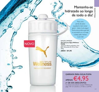 117
Garrafa para Água Wellness
PUMA
Materiais: Plástico polietileno. Sem
BPA. Dimensões: 8 x 19 cm. Peso:
140 g.
28834 €11,95
EDIÇÃO LIMITADA
Mantenha-se
hidratado ao longo
de todo o dia!
Para uma
perda de peso
saudável e bem-estar
geral – beba muita água!
Tenha esta prática garrafa
na secretária ou na mala,
e beba pelo menos
2 por dia!
NOVO
GARRAFA PARA ÁGUA PUMA
APENAS €4,95(+ DE 55% DESCONTO)
na compra de qualquer produto Wellness das
págs. 118–121 (exceto o 27728 e o 25479).
WELLNESS
 