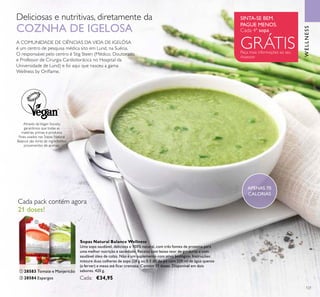 APENAS 70
CALORIAS
SINTA-SE BEM.
PAGUE MENOS.
Peça mais informações ao seu
Assessor
Cada 4ª sopa
GRÁTIS
Deliciosas e nutritivas, diretamente da
COZNHA DE IGELOSA
A COMUNIDADE DE CIÊNCIAS DA VIDA DE IGELÖSA
é um centro de pesquisa médica sito em Lund, na Suécia.
O responsável pelo centro é Stig Steen (Médico, Doutorado
e Professor de Cirurgia Cardiotorácica no Hospital da
Universidade de Lund) e foi aqui que nasceu a gama
Wellness by Orilame.
Através daVegan Society,
garantimos que todas as
matérias primas e produtos
inais usados nas Sopas Natural
Balance são livres de ingredientes
provenientes de animais.
Cada pack contém agora
21 doses!
Sopas Natural Balance Wellness
Uma sopa saudável, deliciosa e 100% natural, com três fontes de proteína para
uma melhor nutrição e saciedade. Receita com baixo teor de gorduras e com
saudável óleo de colza. Não é um suplemento com ativo biológico. Instruções:
misture duas colheres de sopa (28 g ou 0.5 dl) do pó com 220 ml de água quente
(a ferver) e mexa até icar cremosa. Contém 21 doses. Disponível em dois
sabores. 420 g.
Cada: €34,95
ቢ 28583 Tomate e Manjericão
ባ 28584 Espargos
ቢ
ባ
WELLNESS
121
 