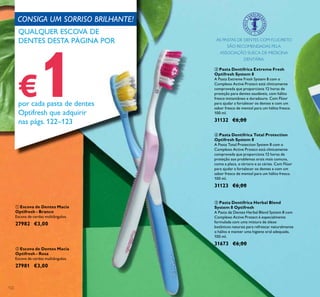 122
ባ Escova de Dentes Macia
Optifresh - Rosa
Escova de cerdas multiângulos.
27981 €3,00
ቢ Escova de Dentes Macia
Optifresh - Branco
Escova de cerdas multiângulos.
27982 €3,00
ብ Pasta Dentífrica Total Protection
Optifresh System 8
A Pasta Total Protection System 8 com o
Complexo Active Protect está clinicamente
comprovada que proporciona 12 horas de
proteção aos problemas orais mais comuns,
como a placa, o tártaro e as cáries. Com Flúor
para ajudar a fortalecer os dentes e com um
sabor fresco de mentol para um hálito fresco.
100 ml.
31123 €6,00
ቤ Pasta Dentífrica Extreme Fresh
Optifresh System 8
A Pasta Extreme Fresh System 8 com o
Complexo Active Protect está clinicamente
comprovada que proporciona 12 horas de
proteção para dentes saudáveis, com hálito
fresco instantâneo e duradouro. Com Flúor
para ajudar a fortalecer os dentes e com um
sabor fresco de mentol para um hálito fresco.
100 ml.
31132 €6,00
ቦ Pasta Dentífrica Herbal Blend
System 8 Optifresh
A Pasta de Dentes Herbal Blend System 8 com
Complexo Active Protect é especialmente
formulada com uma mistura de óleos
botânicos naturais para refrescar naturalmente
o hálito e manter uma higiene oral adequada.
100 ml.
31673 €6,00
AS PASTAS DE DENTES COM FLUORETO
SÃO RECOMENDADAS PELA
ASSOCIAÇÃO SUECA DE MEDICINA
DENTÁRIA.
CONSIGA UM SORRISO BRILHANTE!
QUALQUER ESCOVA DE
DENTES DESTA PÁGINA POR
€1por cada pasta de dentes
Optifresh que adquirir
nas págs. 122–123
ቢ
ባ
 