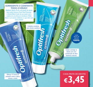 123
CADA PASTA DE DENTES
€3,45
Limpa e protege os
dentes com uma
combinação de óleos
botânicos naturais.
Ofereça 12 horas de
proteção contra a placa,
tartaro e cáries
Cuidados completos
para dentes saudáveis
SORRIDENTE E CONFIANTE
TODO OVERÃO!
Optifresh System 8 tem uma pasta de dentes
para todos: Extreme Fresh,Total Protection
e Herbal Blend. Cuide da sua saúde oral e
usufrua de uma frescura duradoura. Hálito
fresco e um sorriso coniante, é o que deve usar
nesta estação!
CADA
PASTA DE
DENTES
100ML
PROMOÇÕES
ቤ
ብ
ቦ
 