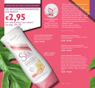 124
ቢ Creme de Duche Silk Beauty
Creme de Duche extrassuave com
Proteínas de Seda e Óleo de Onagra,
limpa suavemente a pele. 200 ml.
31280 €10,00
ብ Creme Depilatório Silk Beauty
Delicie-se com uma pele suave como seda e com
aspeto saudável, através da remoção dos pelos com
este creme em apenas 3 minutos**. Enriquecido com
Proteínas de Seda e Óleo de Onagra para suavizar e
hidratar a pele, e Complexo Hair Minimising para
suavizar e ajudar a abrandar o crescimento do pelo.
Para pele normal. Dermatologicamente testado. Inclui
espátula para aplicação. Contém 1 tubo com Creme
Depilatório + 1 espátulas + folheto de instruções.
100 ml.
32600 €12,00
LIMPA E SUAVIZA
GENTILMENTE
• Deixa a pele instantaneamnete suave e
sem pelos até 4 semanas!*
• Bandas de cera com NOVO design
melhorado, mais fácil de remover! NOVO
• Fórmula melhorada – camada de cera
mais suave e com menos bolhas, para uma
remoção dos pelos mais eicaz – NOVO!
• Eicaz mesmo nos pelos curtos – NOVO!
• Menos crescimento de pelos, sendo
que crescem mais inos e suaves, com a
utilização regular
• Remove o pelo do folículo
• Dermatologicamente testado
ባ Bandas de Cera Silk Beauty
Contém 8 bandas de cera de face dupla + 2 toalhetes
+ folheto de instruções.
32598 €12,00
ቤ Bandas de Cera Faciais Silk Beauty
Contém 10 bandas de cera de face dupla + 4 toalhetes
+ folheto de instruções.
32599 €12,00
CADA EMBALAGEM
CONTÉM:
bandas de cera com
face dupla, toalhetes e
folheto de instruções
GEL DE DUCHE ULTRACREMOSO
SILK BEAUTY
€2,95por cada produto*
que adquirir
nas págs. 124–125
CONSIGA UMA PELE SUAVE E SEDOSA POR MENOS!
*
Testado pelos consumidores
ቢ
**
Testado clinicamente
* Exceto o 31280
 