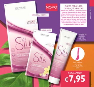 125
REMOVE OS
PELOS EM
APENAS
3 MINUTOS
DICAS PARA UMA
DEPILAÇÃO EFICAZ
Pretende uma pele suave e sem pelos no verão?
Então, não procure mais! Silk Beauty oferece
soluções rápidas e acessíveis para remoção dos
pelos em casa, uma gama eicaz, dermatologi-
camente testada! Use as bandas de cera na
pele seca, após um duche de água morna para
suavizar a pele e os pelos. No caso da utilização
do Creme Deilatório, utilize-o antes de tomar
duche para evitar a quebra dos pelos.
Inclui espátula,
para uma
remoção fácil dos
pelos
NOVO
PARA PERNAS E CORPO
PARA O ROSTO
CADA APENAS
€7,95
PROMOÇÕES
ባ
ቤ
ብ
 