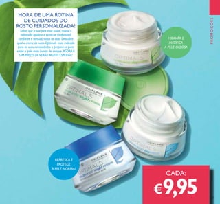 127
HORA DE UMA ROTINA
DE CUIDADOS DO
ROSTO PERSONALIZADA!
Saber que a sua pele está suave, macia e
hidratada ajuda-o a sentir-se confortável,
coniante e sensual, todos os dias! Descubra
qual o creme de rosto Optimals mais indicado
para as suas necessidades e prepare-se para
exibir a pele mais bonita de sempre.AGORA A
UM PREÇO DEVERÃO MUITO ESPECIAL!
CADA:
€9,95
HIDRATA E
MATIFICA
A PELE OLEOSA
REFRESCA E
PROTEGE
A PELE NORMAL
PROMOÇÕES
ባ
ቤ
ብ
ቦ
 