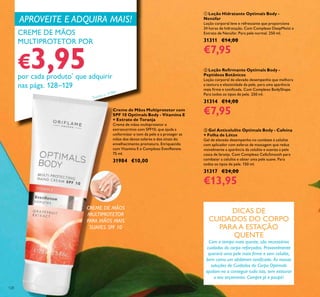 128
ባ Loção Reirmante Optimals Body -
Peptídeos Botânicos
Loção corporal de elevado desempenho que melhora
a textura e elasticidade da pele, para uma aparência
mais irme e toniicada. Com Complexo BodyShape.
Para todos os tipos de pele. 250 ml.
31314 €14,00
€7,95Creme de Mãos Multiprotetor com
SPF 10 Optimals Body - Vitamina E
+ Extrato de Toranja
Creme de mãos multiprotetor e
extranutritivo com SPF10, que ajuda a
uniformizar o tom da pele e a proteger as
mãos dos danos solares e dos sinais do
envelhecimento prematuro. Enriquecido
com Vitamina E e Complexo EvenRenew.
75 ml.
31984 €10,00
ቤ Gel Anticelulite Optimals Body - Cafeína
+ Folha de Lótus
Gel de elevado desempenho no combate à celulite
com aplicador com esferas de massagem que reduz
visivelmente a aparência da celulite e suaviza a pele
casca de laranja. Com Complexo CelluSmooth para
combater a celulite e obter uma pele suave. Para
todos os tipos de pele. 150 ml.
31317 €24,00
€13,95
ቢ Loção Hidratante Optimals Body -
Nenúfar
Loção corporal leve e refrescante que proporciona
24 horas de hidratação. Com Complexo DeepMoist e
Extrato de Nenúfar. Para pele normal. 250 ml.
31311 €14,00
€7,95
DICAS DE
CUIDADOS DO CORPO
PARA A ESTAÇÃO
QUENTE
Com o tempo mais quente, são necessários
cuidados do corpo reforçados. Provavelmente
quererá uma pele mais irme e sem celulite,
bem como um abdómen toniicado. As nossas
soluções de Cuidados do Corpo Optimals
ajudam-no a conseguir tudo isto, sem estourar
o seu orçamento. Compre já e poupe!
APROVEITE E ADQUIRA MAIS!
CREME DE MÃOS
MULTIPROTETOR
PARA MÃOS MAIS
SUAVES. SPF 10
CREME DE MÃOS
MULTIPROTETOR POR
€3,95por cada produto*
que adquirir
nas págs. 128–129
*Exceto o 31984
 