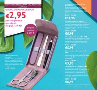 130
ቧ Endurecedor de Unhas The ONE
Verniz fortiicante transparente e brilhante,
enriquecido com Hexanal, um endurecedor de
unhas clinicamente comprovado. Confere uma
proteção imediata e duradoura além de
condicionar as unhas com o uso regular e
continuado*. Use-o individualmente ou como
camada de base. 8 ml.
32038 €12,00
€6,95
ብ Revitalizante de Unhas The ONE
Revitalizante ultra-hidratante que nutre, hidrata
e revigora as unhas. Com nutrientes essenciais
que ajudam a evitar unhas secas e estriadas,
ajudando ao seu crescimento saudável. 8 ml.
31033 €10,00
€5,95
ቢ Estojo de Manicure
The ONE
Estojo de manicure em imitação de
pele com tudo o que é necessário
para umas unhas perfeitas. Contém
polidor, lima, corta-cutículas, corta-
unhas e tesoura. Dimensões: 10.3 x
6.9 x 2.4 cm.
24855 €8,95
ቤ Protetor de Unhas The ONE
Solução quatro em um para unhas: protege,
endurece, fortalece e preenche os sulcos, para
umas unhas mais saudáveis, suaves e mais
resistentes em apenas 3 dias. Com Ferro, Cálcio
e Vitamina E. 8 ml.
31030 €10,00
€5,95
ባ Conjunto de Mãos Beautifying
Swedish Spa
Conjunto completo de spa para mãos com
Limpeza, Esfoliante e Creme de Massagem.
Com menta refrescante e complexo hidratante
Hydracare+. É o presente ideal. 100 + 50 +
50 ml.
31861 €20,00
€11,95
ቦ Estimulador de Crescimento The
ONE
Fórmula multinutritiva para umas unhas mais
longas e fortes, em 3 dias. Com Extrato de Kiwi
e Vitaminas C e E para unhas e cutículas
saudáveis. 8 ml.
31032 €10,00
€5,95
ESTOJO DE MANICURE POR
€2,95por cada produto*
que adquirir
nas págs. 130–131
Estojo de
manicure
5 em 1
TUDO O QUE PRECISA PARA UMA MANICURE
FABULOSA!
*
Clinicamente testado durante 4 semanas. Para obter os
melhores resultados, aplique 3 vezes por semana.
ቢ
* Exceto o 24855
 