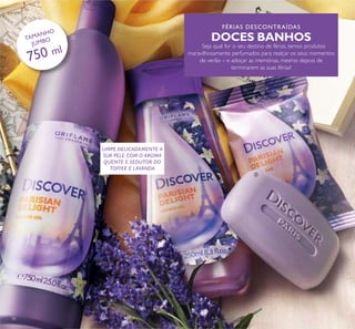 FÉRIAS DESCONTRAÍDAS
DOCES BANHOS
Seja qual for o seu destino de férias, temos produtos
maravilhosamente perfumados para realçar os seus momentos
de verão – e adoçar as memórias, mesmo depois de
terminarem as suas férias!
18
ቢ
ባ
ቤ
LIMPE DELICADAMENTE A
SUA PELE COM O AROMA
QUENTE E SEDUTOR DO
TOFFEE E LAVANDA
TAMANHO
JUMBO
750 ml
 