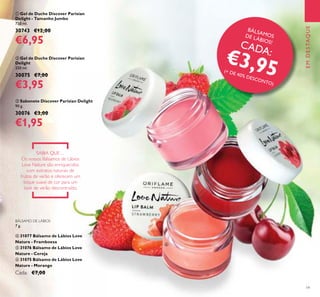 BÁLSAMOSDE LÁBIOS!
CADA:
€3,95(+ DE 40% DESCONTO)
19
BÁLSAMO DE LÁBIOS
7 g.
ብ 31077 Bálsamo de Lábios Love
Nature - Framboesa
ቦ 31076 Bálsamo de Lábios Love
Nature - Cereja
ቧ 31075 Bálsamo de Lábios Love
Nature - Morango
Cada: €7,00
SABIA QUE…
Os nossos Bálsamos de Lábios
Love Nature são enriquecidos
com extratos naturais de
frutos de verão e oferecem um
toque suave de cor para um
look de verão descontraído.
ብ
ቦ
ቧ
EMDESTAQUE
ቢ Gel de Duche Discover Parisian
Delight - Tamanho Jumbo
750 ml.
30743 €12,00
€6,95
ባ Gel de Duche Discover Parisian
Delight
250 ml.
30075 €7,00
€3,95
ቤ Sabonete Discover Parisian Delight
90 g.
30076 €3,00
€1,95
 