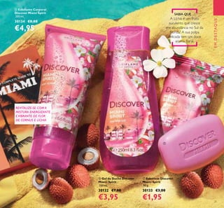 21
ቦ Esfoliante Corporal
Discover Miami Spirit
200 ml.
30134 €8,00
€4,95
ቨ Sabonete Discover
Miami Spirit
90 g.
30133 €3,00
€1,95
ቧ Gel de Duche Discover
Miami Spirit
250 ml.
30132 €7,00
€3,95
EMDESTAQUE
SABIA QUE…
A Líchia é um fruto
suculento que cresce
em abundância no Sul da
Florida? A sua polpa
delicada tem um doce
aroma loral.
REVITALIZE-SE COM A
MISTURA ENERGIZANTE
E VIBRANTE DE FLOR
DE CORNUS E LÍCHIA
ቦ
ቧ
ቨ
 