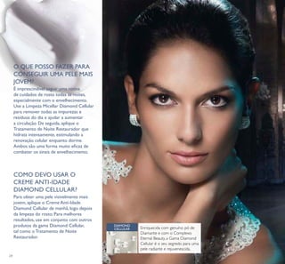 24
O QUE POSSO FAZER PARA
CONSEGUIR UMA PELE MAIS
JOVEM?
É imprescindível seguir uma rotina
de cuidados de rosto todas as noites,
especialmente com o envelhecimento.
Use a Limpeza Micellar Diamond Cellular
para remover todas as impurezas e
resíduos do dia e ajudar a aumentar
a circulação. De seguida, aplique o
Tratamento de Noite Restaurador que
hidrata intensamente, estimulando a
renovação celular enquanto dorme.
Ambos são uma forma muito eicaz de
combater os sinais de envelhecimento.
Para obter uma pele visivelmente mais
jovem, aplique o Creme Anti-Idade
Diamond Cellular de manhã, logo depois
da limpeza do rosto. Para melhores
resultados, use em conjunto com outros
produtos da gama Diamond Cellular,
tal como o Tratamento de Noite
Restaurador.
Enriquecida com genuíno pó de
Diamante e com o Complexo
Eternal Beauty, a Gama Diamond
Cellular é o seu segredo para uma
pele radiante e rejuvenescida.
DIAMOND
CELLULAR
COMO DEVO USAR O
CREME ANTI-IDADE
DIAMOND CELLULAR?
 