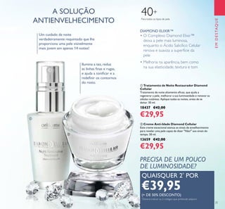 EMDESTAQUE
25
A SOLUÇÃO
ANTIENVELHECIMENTO Para todos os tipos de pele
40+
• O Complexo Diamond Elixir™
deixa a pele mais luminosa,
enquanto o Ácido Salicílico Celular
renova e suaviza a superfície da
pele
• Melhoria na aparência, bem como
na sua elasticidade, textura e tom
DIAMOND ELIXIR™
ቢ Tratamento de Noite Restaurador Diamond
Cellular
Tratamento de noite altamente eicaz, que ajuda a
regenerar a pele, melhorar a sua luminosidade e renovar as
células cutâneas. Aplique todas as noites, antes de se
deitar. 30 ml.
18437 €42,00
€29,95
ባ Creme Anti-Idade Diamond Cellular
Este creme excecional atenua os sinais de envelhecimento
para revelar uma pele capaz de dizer "Não!" aos sinais do
tempo. 50 ml.
13659 €42,00
€29,95
Ilumina a tez, reduz
as linhas inas e rugas,
e ajuda a toniicar e a
redeinir os contornos
do rosto.
QUAISQUER 2*
POR
€39,95(+ DE 50% DESCONTO)
*
Deverá indicar os 2 códigos que pretende adquirir
Um cuidado de noite
verdadeiramente requintado que lhe
proporciona uma pele visivelmente
mais jovem em apenas 14 noites!
PRECISA DE UM POUCO
DE LUMINOSIDADE?
ቢ
ባ
 