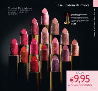 29
30451LucentPink
30454TrueRed30450PeachPink
30455RedFatale
30449RosePetal
30448PearlyPink30447PinkNude
30446CreamyNude
30445SatinBeige
30456MutedPlum
30452RaspberryBlush
30453FuchsiaDivine
30457LavenderLustre
30459CherryLove
30458CopperShine
MAQUILHAGEMETENDÊNCIAS
O seu batom de marca
O requintado Óleo de Argão nutre
e rejuvenesce os lábios, ajudando-os
a manterem-se suaves e com
aspeto jovem.
CADA:
€9,95(+ DE 40% DESCONTO)
Batom com SPF 15 Iconic
Giordani Gold
Batom com acabamento de cetim,
que cobre os lábios de uma cor rica
e cremosa. Com o reparador Óleo
de Argão e SPF 15. 4 g.
€18,00
 