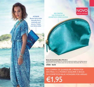 NA COMPRA DE QUAISQUER 2 PRODUTOS
DAS PÁGS. 4–5, PODERÁ ADQUIRIR A BOLSA
DE COSMÉTICOS BLUE WONDERS POR APENAS
€1,95
EMDESTAQUEEMDESTAQUE
3
INTERIOR
Bonito fecho-éclair
dourado, forro
acetinado azul
escuro, 1 bolso
com fecho-éclair
SEJA CRIATIVA:
USE ESTA BOLSA DE
COSMÉTICOS COMO CLUTCH!
Bolsa de Cosméticos Blue Wonders
Fabulosa bolsa de cosméticos em imitação de pele azul metálico com bolso interior.
Elegante forro interior e fecho-éclair em tom dourado. Dimensões: 20 x 12 x 6 cm.
29000 €8,95
NOVO
EDIÇÃO LIMITADA
 
