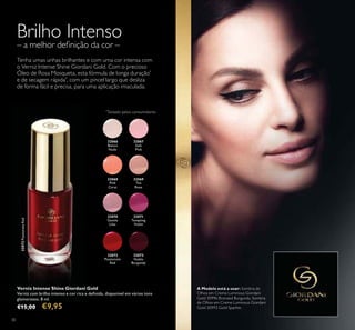 30
32066
Bianca
Nude
32067
Soft
Pink
32068
Pink
Carat
32069
Tea
Rose
32070
Gentle
Lilac
32072
Passionate
Red
32072PassionateRed
32073
Noble
Burgundy
32071
Tempting
Violet
Verniz Intense Shine Giordani Gold
Verniz com brilho intenso e cor rica e deinida, disponível em vários tons
glamorosos. 8 ml.
€15,00 €9,95
Brilho Intenso
– a melhor deinição da cor –
Tenha umas unhas brilhantes e com uma cor intensa com
o Verniz Intense Shine Giordani Gold. Com o precioso
Óleo de Rosa Mosqueta, esta fórmula de longa duração*
e de secagem rápida*
, com um pincel largo que desliza
de forma fácil e precisa, para uma aplicação imaculada.
*
Testado pelos consumidores
A Modelo está a usar: Sombra de
Olhos em Creme Luminous Giordani
Gold 30996 Bronzed Burgundy, Sombra
de Olhos em Creme Luminous Giordani
Gold 30993 Gold Sparkle.
 
