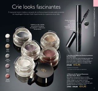 31
30
994 Shimmering Grey
30995 Cryst
alTaupe
30993 Gold Sparkl
e
30992Frosted
W
hite
3
0996BronzedBurgundy
Crie looks fascinantes
É impossível resistir à beleza e sensação de coniança proporcionadas pelos produtos
de maquilhagem Giordani Gold. Experimente-os e apaixone-se por eles.
ቢ Sombra de Olhos em Creme Luminous
Giordani Gold
Sombra de olhos em creme, de longa duração*, em
tons sumptuosos e brilhantes. Com FirmEsse
Active para ajudar a melhorar a irmeza da pele**.
Inclui um pincel especialmente concebido. 4,5 g.
€19,00 €12,95
ባ Máscara de Pestanas Panorama
Giordani Gold - Black
Esta máscara de pestanas oferece um efeito
"leque", com uma fórmula sedosa e um pincel com
design inteligente, que assegura pestanas
perfeitamente compridas, curvas e deinidas.
Enriquecida com o Complexo FortiFull Lash, para
pestanas mais fortes e saudáveis. 8 ml.
27093 €18,00 €11,95
30995
Crystal
Taupe
30996
Bronzed
Burgundy
30992
Frosted
White
30993
Gold
Sparkle
30994
Shimmering
Grey
FÓRMULA GEL-CREME
não acumula nas dobras
das pálpebras*
, acabamento
ultrabrilhante
*
Testado no consumidor
MAQUILHAGEMETENDÊNCIAS
Cerdas inovadoras,
em diferentes
formatos,
para pestanas
compridas, curvas e
maravilhosamente
separadas
ቢ
ባ
**
Com base na informação do ingrediente
27093
Black
 