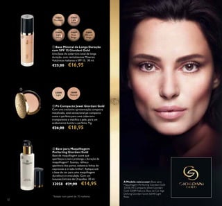 ቢ
ባ
ቤ
3232
A Modelo está a usar: Base para
Maquilhagem Perfecting Giordani Gold
32058, Pó Compacto Jewel Giordani
Gold 32089 Natural, Base de Cor Age
Defying Giordani Gold 32048 Light
Rose.
ቤ Base para Maquilhagem
Perfecting Giordani Gold
Base de maquilhagem suave que
aperfeiçoa a tez e prolonga a duração da
maquilhagem*. Suaviza, reina a
aparência dos poros, esbate as linhas de
expressão e irradia brilho*. Aplique sob
a base de cor para uma maquilhagem
duradoura e imaculada. Com um
luxuoso Extrato de Orquídea. 30 ml.
32058 €21,00 €14,95
ባ Pó Compacto Jewel Giordani Gold
Com uma exclusiva apresentação compacta
metalizada, este sensacional pó compacto
suave é perfeito para uma cobertura
transparente e matiica a pele, para um
acabamento bonito e perfeito. 9 g.
€26,00 €18,95
*
Testado num painel de 70 mulheres
ቢ Base Mineral de Longa Duração
com SPF 15 Giordani Gold
Uma base de cobertura total de longa
duração, com revitalizantes Minerais
Vulcânicos italianos e SPF 15. 30 ml.
€25,00 €16,95
32088
Light
32089
Natural
31802
Porcelain
31803
Light
Rose
31804
Light
Ivory
31805
Rose
Beige
31806
Natural
Beige
 