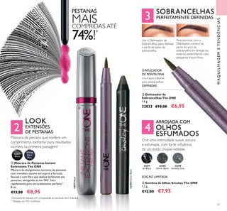 2
3
4
ባ
ቤ
ብ
37
ባ Máscara de Pestanas Instant
Extensions The ONE
Máscara de alongamento extremo de pestanas
com inovadora escova em espiral e fórmula
lexível e com ibra que desliza facilmente nas
pestanas, alongando-as em 74%*
. Seca
rapidamente para um acabamento perfeito**
.
8 ml.
€13,00 €8,95
PESTANAS
MAISCOMPRIDAS ATÉ
74%!*
32035
Black
32036
Black
Blue
LOOK
EXTENSÕES
DE PESTANAS
Máscara de pestana que confere um
comprimento extremo para resultados
incríveis na primeira passagem!
MAQUILHAGEMETENDÊNCIAS
O APLICADOR
DE PONTA FINA
cria traços naturais
para sobrancelhas
DEFINIDAS
Use o Delineador de
Sobrancelhas para delinear
a parte de baixo da
sobrancelha.
Para terminar, com o
Delineador, comece na
parte do arco da
sobrancelha em direção ao
exterior, preenchendo com
pequenos traços inos.
ብ Sombra de Olhos Smokey The ONE
1,2 g.
€12,00 €7,95
32299
Smokey Grey
32298
Glitter Black
32297
Jet Black
ቤ Delineador de
Sobrancelhas The ONE
1,6 g.
32033 €10,00 €6,95
SOBRANCELHAS
PERFEITAMENTE DEFINIDAS
ARROJADA COM
OLHOS
ESFUMADOS
Crie uma intensidade suave, escura
e esfumada, com forte inluência
de um estilo chique rebelde.
EDIÇÃO LIMITADA
32035Black
32298GlitterBlack
*
Clinicamente testado em comparação às pestanas sem máscara.
**
Testado em 103 mulheres.
 