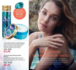 4
ባ Creme Corporal Hidratante Blue
Wonders
Creme de corpo com textura ligeira, mas rica, de
rápida absorção para hidratar a pele, deixando-a
suave e macia. Enriquecido com o aroma exclusivo de
Elixir Marinho. 200 ml.
32956 €11,00
€6,95
ቢ Gel de Duche Refrescante Blue Wonders
Limpe a sua pele com o aroma revigorante do Elixir
Marinho, com este gel de duche sem sabão e ph
equilibrado, que deixa a sua pele refrescada,
hidratada e magniicamente suave. 200 ml.
32955 €7,00
€3,95 UMA INCRÍVEL
ESCAPADINHA DE VERÃO
Das profundezas ininitas do oceano, uma fragrância
fascinante composta por Jacinto-de-água, Elixir Marinho e
o selvagem âmbar-cinzento transporta-a para um paraíso
subaquático, onde tudo é possível.
ቢ
ባ
BOLSA DE
COSMÉTICOS
€1,95
Ver pág. 3
BOLSA DE
 