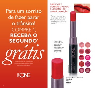 40
30575EndlessRed
ቢ Batons Colour Unlimited
The ONE
1,7 g.
€13,00
SUPERCOR E
CONFORTOALIADO
A UM BATOM DE
LONGA DURAÇÃO
30570
Rosewood
Eternity
30571
Absolute
Blush
30569
Ininite
Rose
30572
Always
Cranberry
30573
Pink
Unlimited
30574
Fuchsia
Excess
30575
Endless
Red
30576
Violet
Extreme
30577
Forever
Plum
30578
Mocha
Intensity
Textura LEVE,
enriquecida com
uma MISTURA
DE ÓLEOS E
MANTEIGAS, para
um conforto e
hidratação de
longa duração
• Textura cremosa ligeira
e aplicação confortável
• Complexo hidratante
LIPSoft para suavizar os
lábios
Para um sorriso
de fazer parar
o trânsito!
COMPRE 1,
RECEBA O
SEGUNDO*
grátis*
Deverá indicar os 2 códigos que
pretende receber. Recebe grátis
o produto mais barato.
ቢ
 