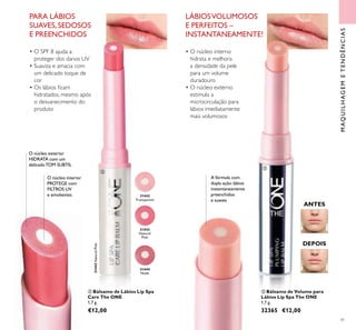 41
31443NaturalPink
ቤ Bálsamo de Volume para
Lábios Lip Spa The ONE
1,7 g.
32365 €12,00
ANTES
DEPOIS
MAQUILHAGEMETENDÊNCIAS
A fórmula com
dupla ação:lábios
instantaneamente
preenchidos
e suaves
O núcleo interior
PROTEGE com
FILTROS UV
e emolientes
O núcleo exterior
HIDRATA com um
delicadoTOM SUBTIL
ባ Bálsamo de Lábios Lip Spa
Care The ONE
1,7 g.
€12,00
31442
Transparent
31443
Natural
Pink
31444
Nude
PARA LÁBIOS
SUAVES, SEDOSOS
E PREENCHIDOS
• O SPF 8 ajuda a
proteger dos danos UV
• Suaviza e amacia com
um delicado toque de
cor
• Os lábios icam
hidratados, mesmo após
o desvanecimento do
produto
ባ
ቤ
• O núcleo interno
hidrata e melhora
a densidade da pele
para um volume
duradouro
• O núcleo externo
estimula a
microcirculação para
lábios imediatamente
mais volumosos
LÁBIOSVOLUMOSOS
E PERFEITOS –
INSTANTANEAMENTE!
 