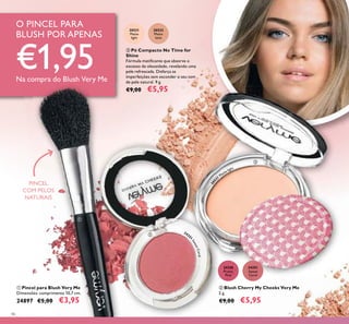 46
20531
Matte
light
20532
Matte
latte
ቤ Pó Compacto No Time for
Shine
Fórmula matiicante que absorve o
excesso de oleosidade, revelando uma
pele refrescada. Disfarça as
imperfeições sem esconder o seu tom
de pele natural. 9 g.
€9,00 €5,95
24351
Sweet
Coral
24350
Pretty
Pink
ባ Blush Cherry My Cheeks Very Me
2 g.
€9,00 €5,95
ቢ Pincel para Blush Very Me
Dimensões: comprimento 10,7 cm.
24897 €5,00 €3,95
O PINCEL PARA
BLUSH POR APENAS
€1,95Na compra do Blush Very Me
PINCEL
COM PELOS
NATURAIS
ቢ
ባ
ቤ
2435
1
SweetCoral
205
31
Matte light
 