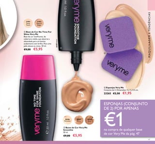 47
ቦ Bases de Cor Very Me
Smoothie
30 ml.
€9,00 €5,95
20387
Ivory
20387Ivory
20388
Sand
20386
Porcelain
ብ Base de Cor No Time For
Shine Very Me
Base de cor matiicante, de
cobertura média, que absorve a
oleosidade para um bonito
acabamento sem brilho. Para uma
pele oleosa ou mista. 30 ml.
€9,00 €5,95
31901
Snow
Touch
31902
Natural
Beige
ቧ Esponjas Very Me
Conjunto de 2. Dimensões: 4 x 4 x 0.5 cm.
23265 €2,50 €1,95
ESPONJAS (CONJUNTO
DE 2) POR APENAS
€1na compra de qualquer base
de cor Very Me da pág. 47
ብ
ቦ
ቧ
MAQUILHAGEMETENDÊNCIAS
 